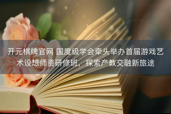 开元棋牌官网 国度级学会牵头举办首届游戏艺术设想师资研修班，探索产教交融新旅途