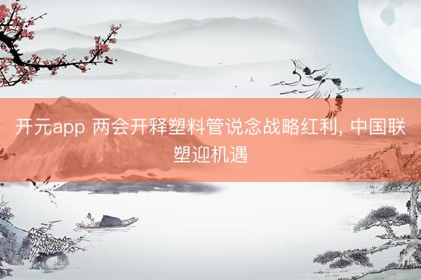 开元app 两会开释塑料管说念战略红利, 中国联塑迎机遇