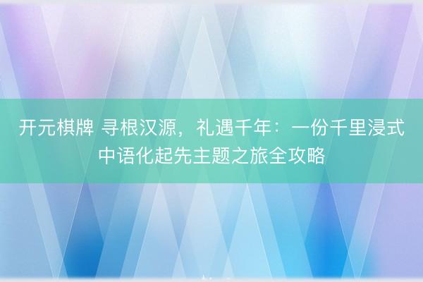 开元棋牌 寻根汉源，礼遇千年：一份千里浸式中语化起先主题之旅全攻略
