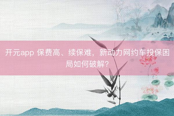 开元app 保费高、续保难，新动力网约车投保困局如何破解?