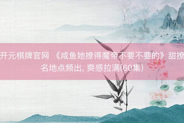 开元棋牌官网 《咸鱼她撩得魔帝不要不要的》甜撩名地点频出, 爽感拉满(60集)