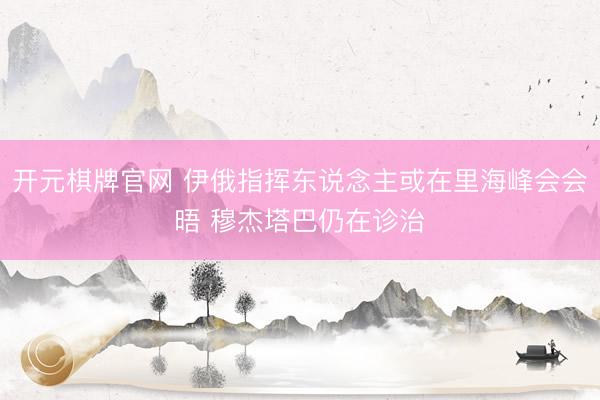 开元棋牌官网 伊俄指挥东说念主或在里海峰会会晤 穆杰塔巴仍在诊治