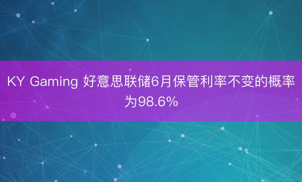 KY Gaming 好意思联储6月保管利率不变的概率为98.6%