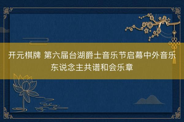 开元棋牌 第六届台湖爵士音乐节启幕中外音乐东说念主共谱和会乐章