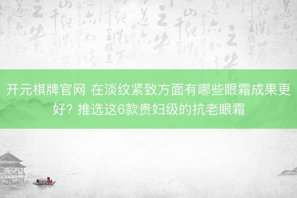 开元棋牌官网 在淡纹紧致方面有哪些眼霜成果更好? 推选这6款贵妇级的抗老眼霜